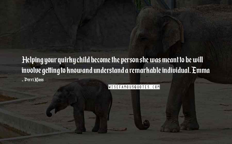 Perri Klass Quotes: Helping your quirky child become the person she was meant to be will involve getting to know and understand a remarkable individual. Emma