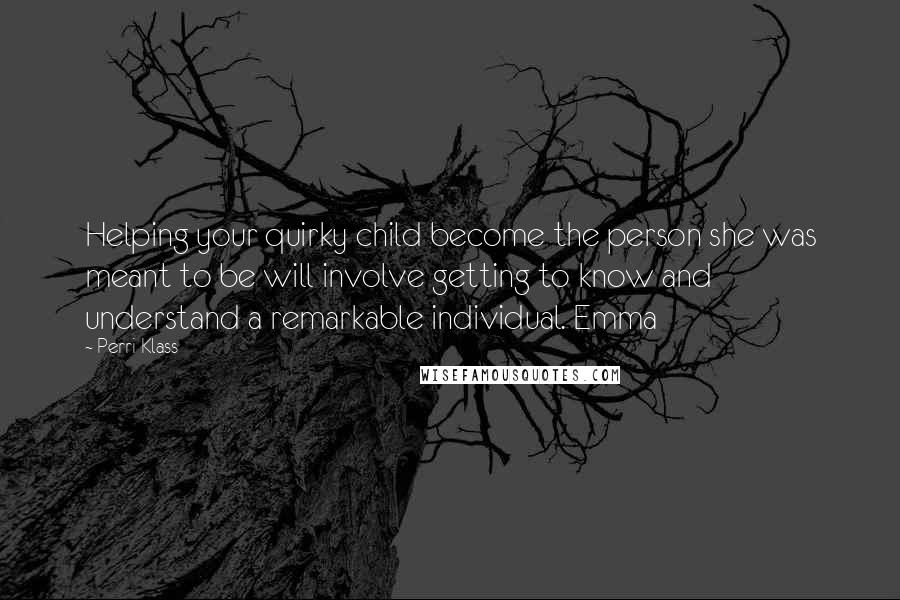 Perri Klass Quotes: Helping your quirky child become the person she was meant to be will involve getting to know and understand a remarkable individual. Emma