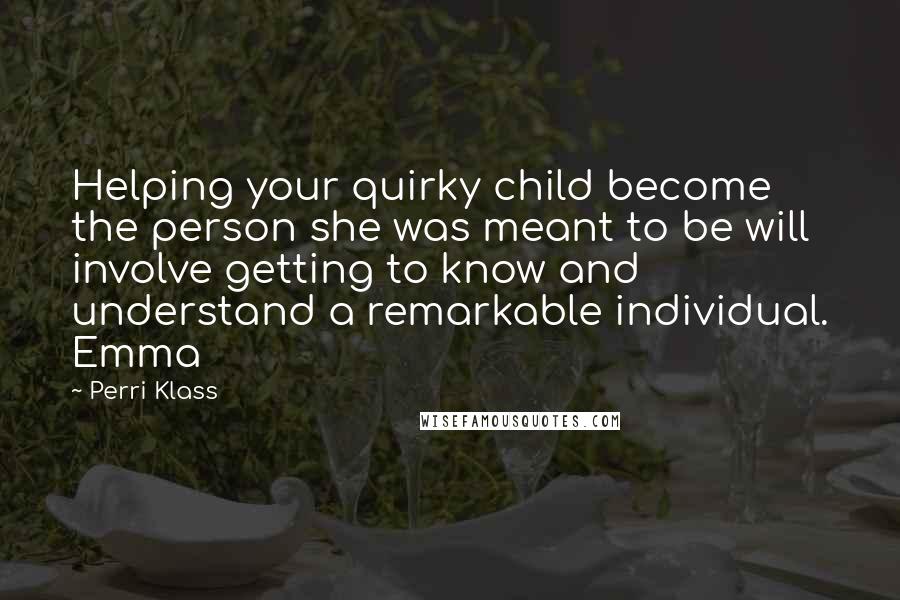 Perri Klass Quotes: Helping your quirky child become the person she was meant to be will involve getting to know and understand a remarkable individual. Emma