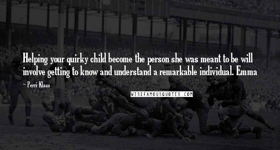 Perri Klass Quotes: Helping your quirky child become the person she was meant to be will involve getting to know and understand a remarkable individual. Emma