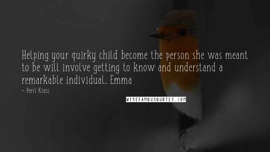 Perri Klass Quotes: Helping your quirky child become the person she was meant to be will involve getting to know and understand a remarkable individual. Emma