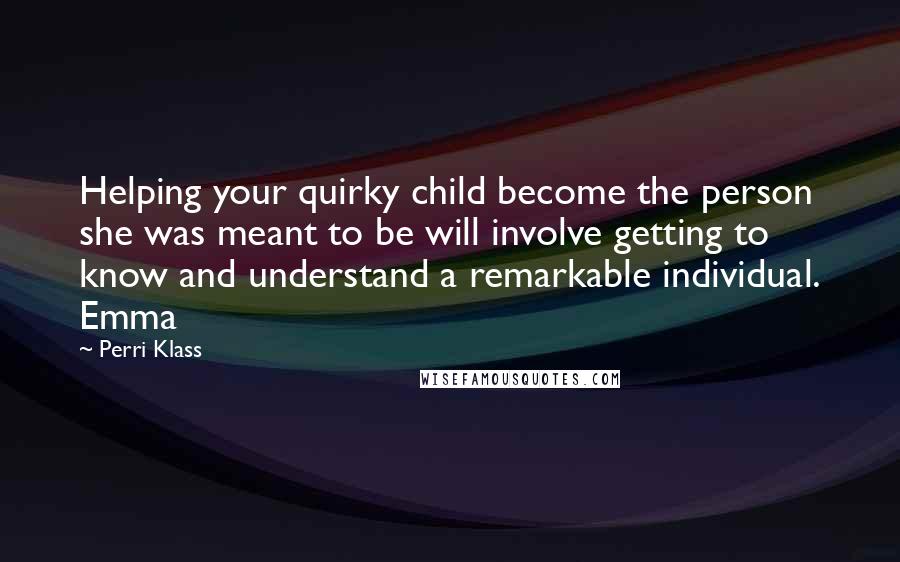 Perri Klass Quotes: Helping your quirky child become the person she was meant to be will involve getting to know and understand a remarkable individual. Emma