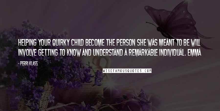 Perri Klass Quotes: Helping your quirky child become the person she was meant to be will involve getting to know and understand a remarkable individual. Emma