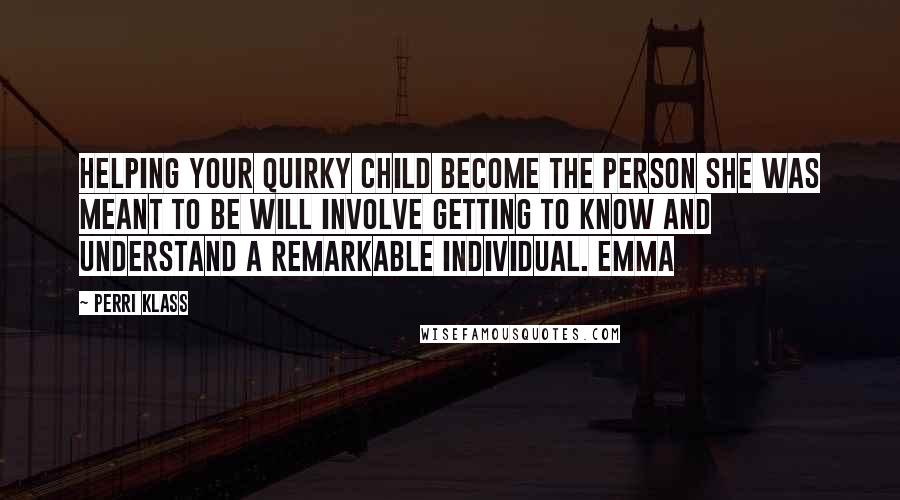 Perri Klass Quotes: Helping your quirky child become the person she was meant to be will involve getting to know and understand a remarkable individual. Emma
