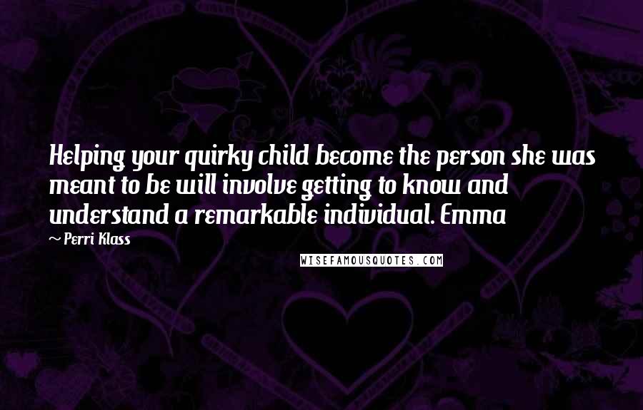 Perri Klass Quotes: Helping your quirky child become the person she was meant to be will involve getting to know and understand a remarkable individual. Emma