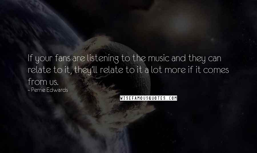 Perrie Edwards Quotes: If your fans are listening to the music and they can relate to it, they'll relate to it a lot more if it comes from us.