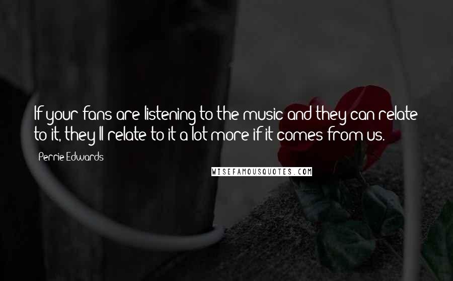 Perrie Edwards Quotes: If your fans are listening to the music and they can relate to it, they'll relate to it a lot more if it comes from us.
