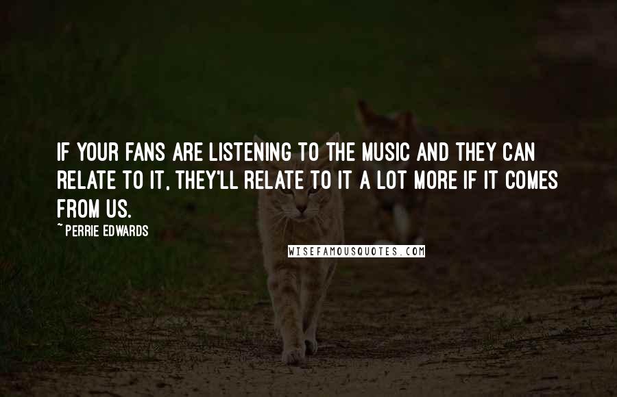 Perrie Edwards Quotes: If your fans are listening to the music and they can relate to it, they'll relate to it a lot more if it comes from us.