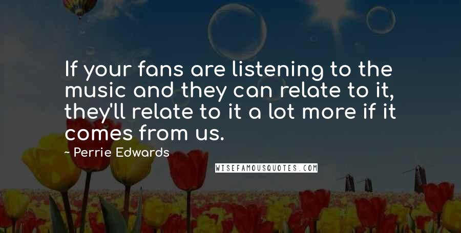 Perrie Edwards Quotes: If your fans are listening to the music and they can relate to it, they'll relate to it a lot more if it comes from us.