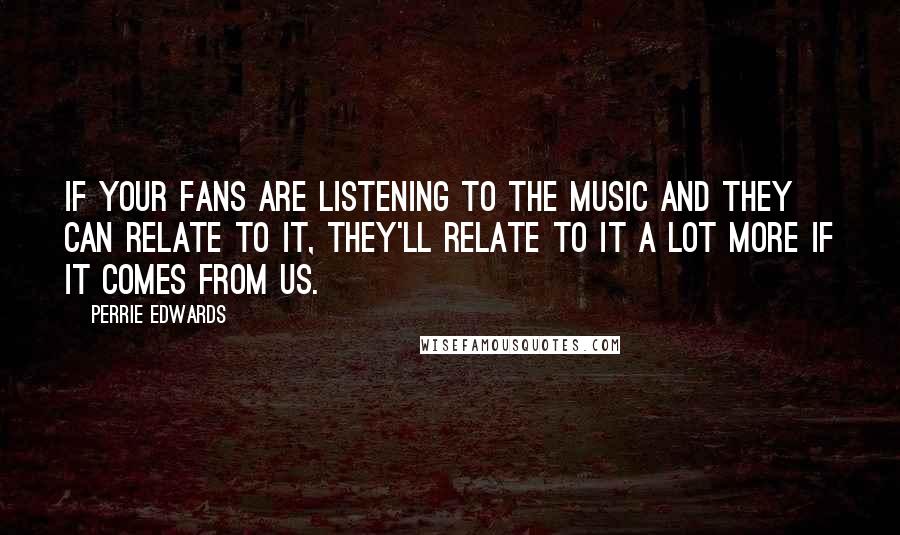 Perrie Edwards Quotes: If your fans are listening to the music and they can relate to it, they'll relate to it a lot more if it comes from us.