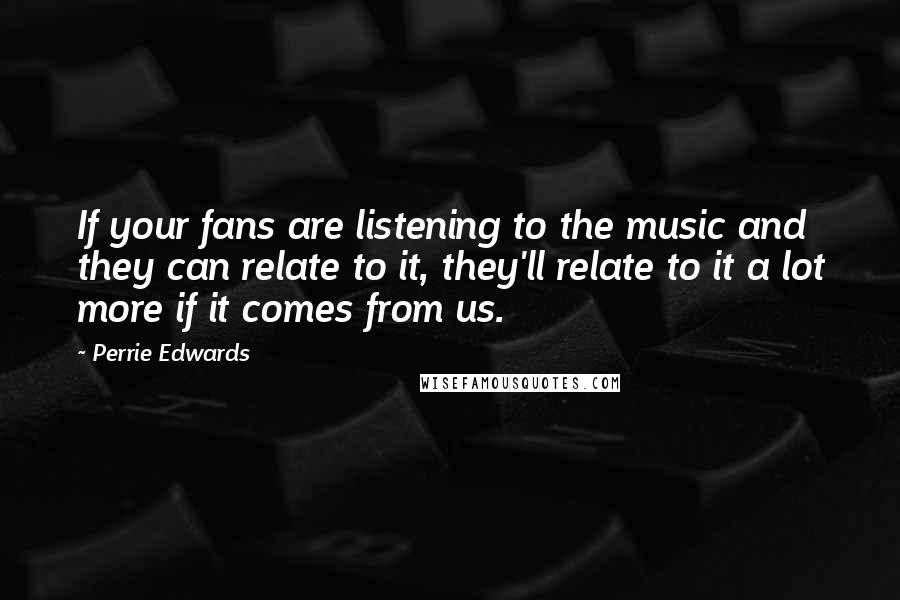 Perrie Edwards Quotes: If your fans are listening to the music and they can relate to it, they'll relate to it a lot more if it comes from us.