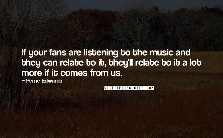 Perrie Edwards Quotes: If your fans are listening to the music and they can relate to it, they'll relate to it a lot more if it comes from us.