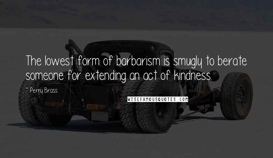 Perry Brass Quotes: The lowest form of barbarism is smugly to berate someone for extending an act of kindness.