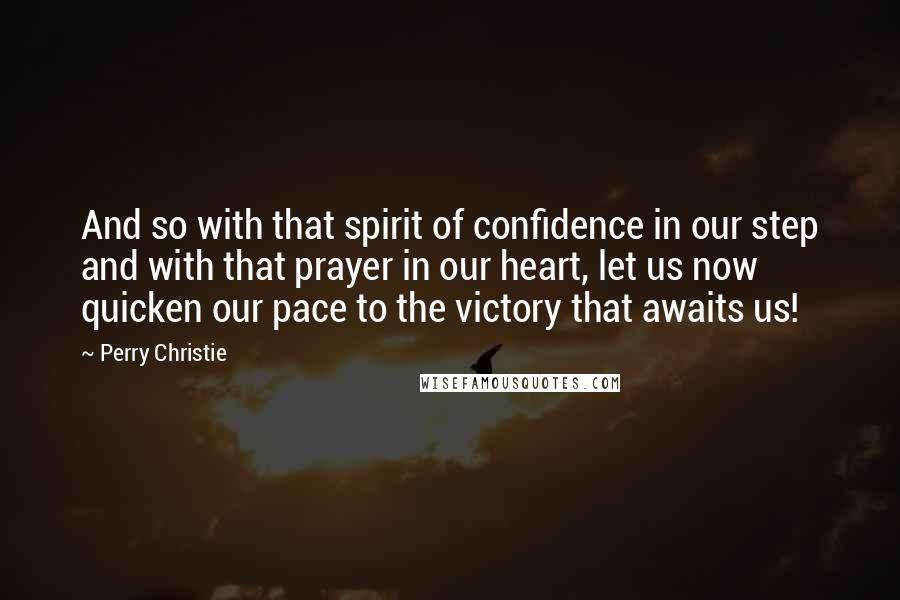 Perry Christie Quotes: And so with that spirit of confidence in our step and with that prayer in our heart, let us now quicken our pace to the victory that awaits us!