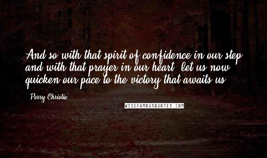Perry Christie Quotes: And so with that spirit of confidence in our step and with that prayer in our heart, let us now quicken our pace to the victory that awaits us!