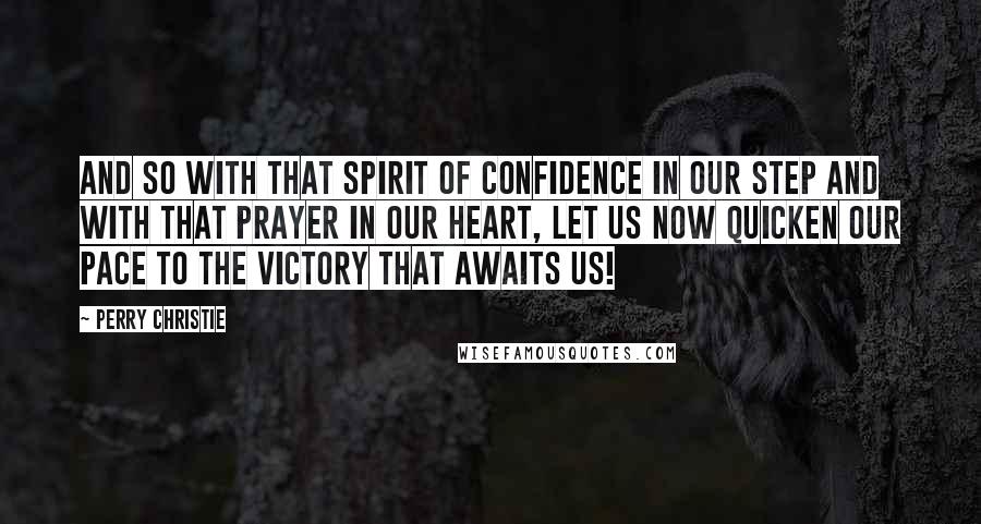 Perry Christie Quotes: And so with that spirit of confidence in our step and with that prayer in our heart, let us now quicken our pace to the victory that awaits us!