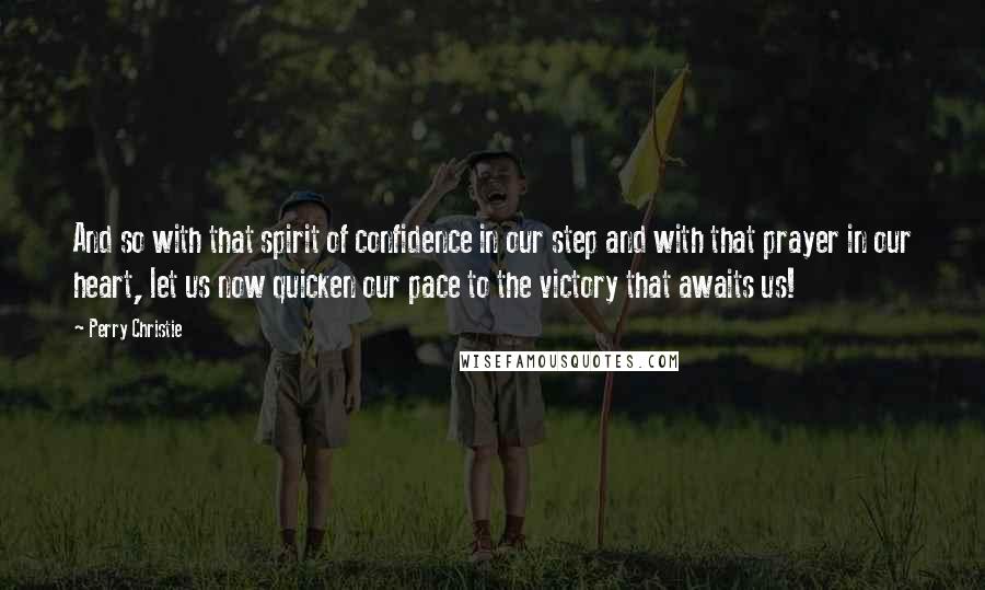 Perry Christie Quotes: And so with that spirit of confidence in our step and with that prayer in our heart, let us now quicken our pace to the victory that awaits us!