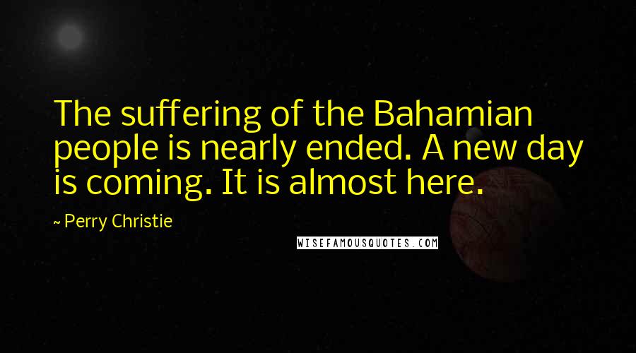 Perry Christie Quotes: The suffering of the Bahamian people is nearly ended. A new day is coming. It is almost here.