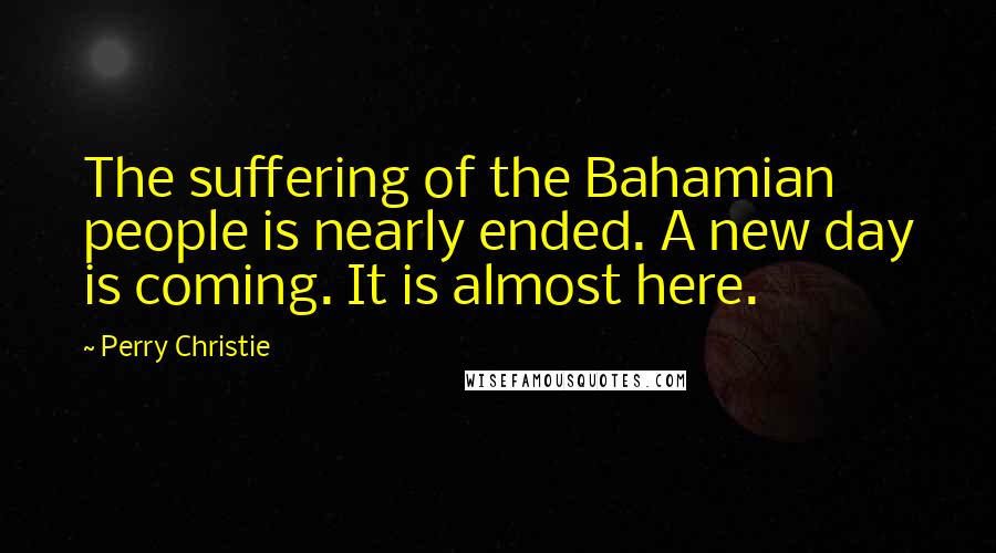 Perry Christie Quotes: The suffering of the Bahamian people is nearly ended. A new day is coming. It is almost here.