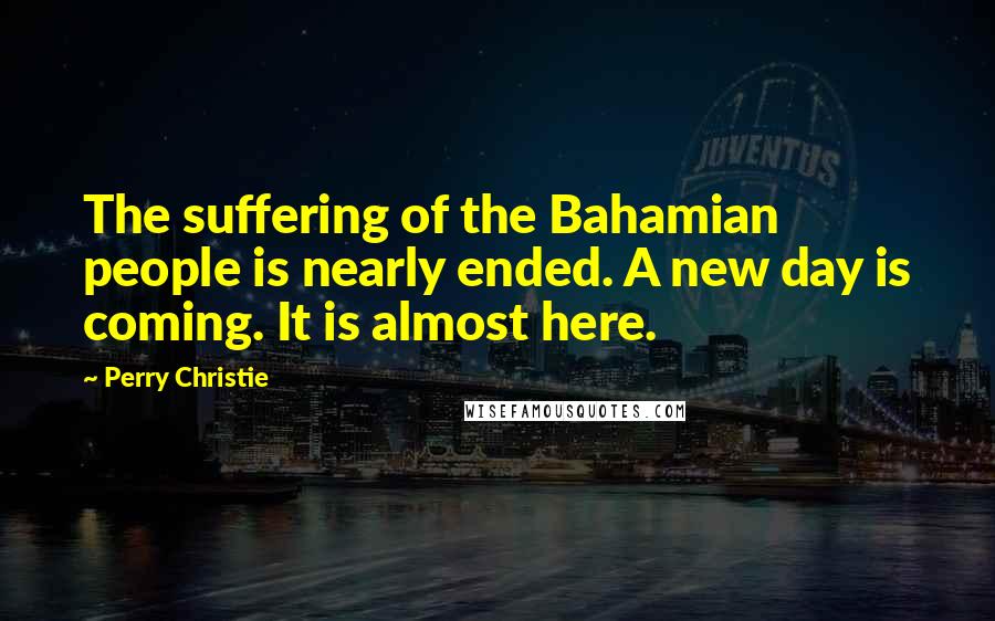 Perry Christie Quotes: The suffering of the Bahamian people is nearly ended. A new day is coming. It is almost here.