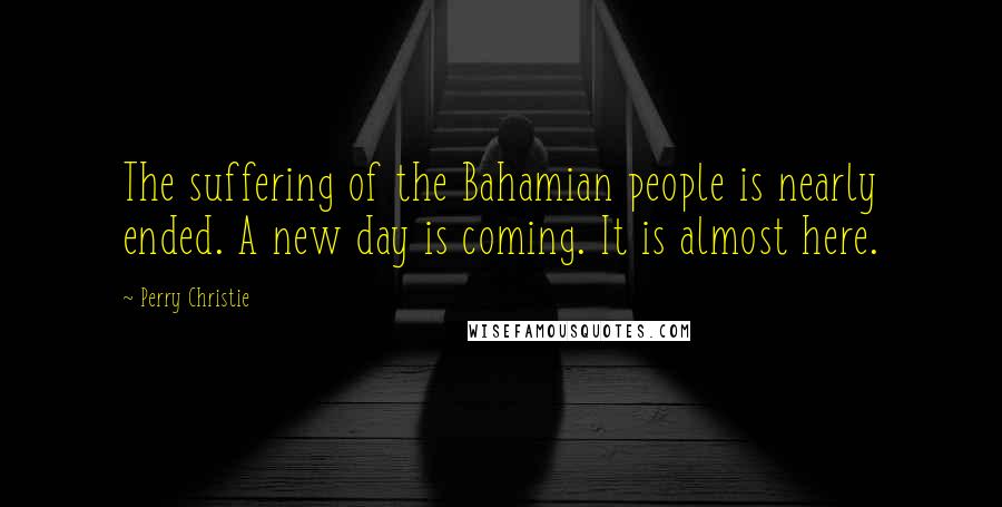 Perry Christie Quotes: The suffering of the Bahamian people is nearly ended. A new day is coming. It is almost here.