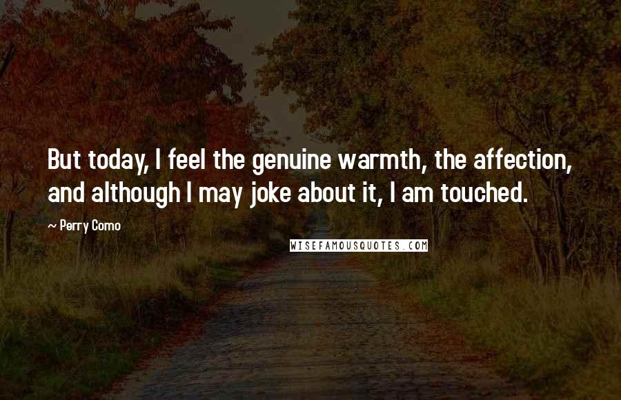 Perry Como Quotes: But today, I feel the genuine warmth, the affection, and although I may joke about it, I am touched.