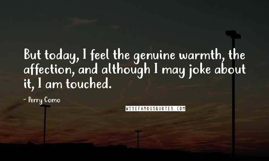 Perry Como Quotes: But today, I feel the genuine warmth, the affection, and although I may joke about it, I am touched.