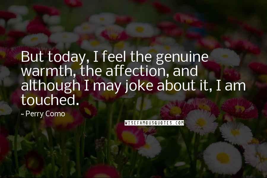 Perry Como Quotes: But today, I feel the genuine warmth, the affection, and although I may joke about it, I am touched.