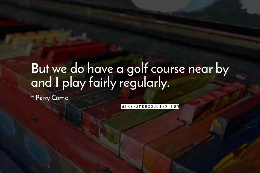 Perry Como Quotes: But we do have a golf course near by and I play fairly regularly.