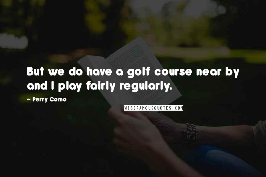 Perry Como Quotes: But we do have a golf course near by and I play fairly regularly.