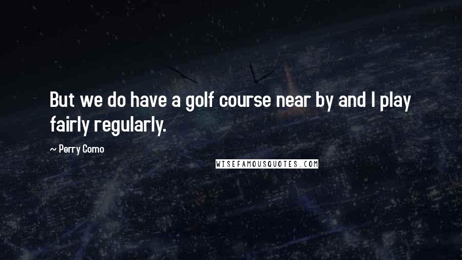Perry Como Quotes: But we do have a golf course near by and I play fairly regularly.