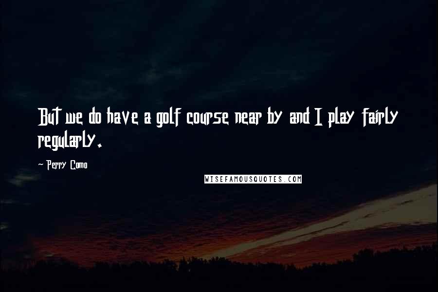 Perry Como Quotes: But we do have a golf course near by and I play fairly regularly.