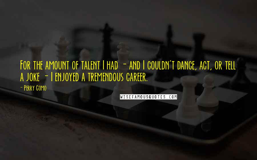 Perry Como Quotes: For the amount of talent I had - and I couldn't dance, act, or tell a joke - I enjoyed a tremendous career.