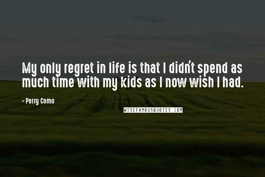 Perry Como Quotes: My only regret in life is that I didn't spend as much time with my kids as I now wish I had.