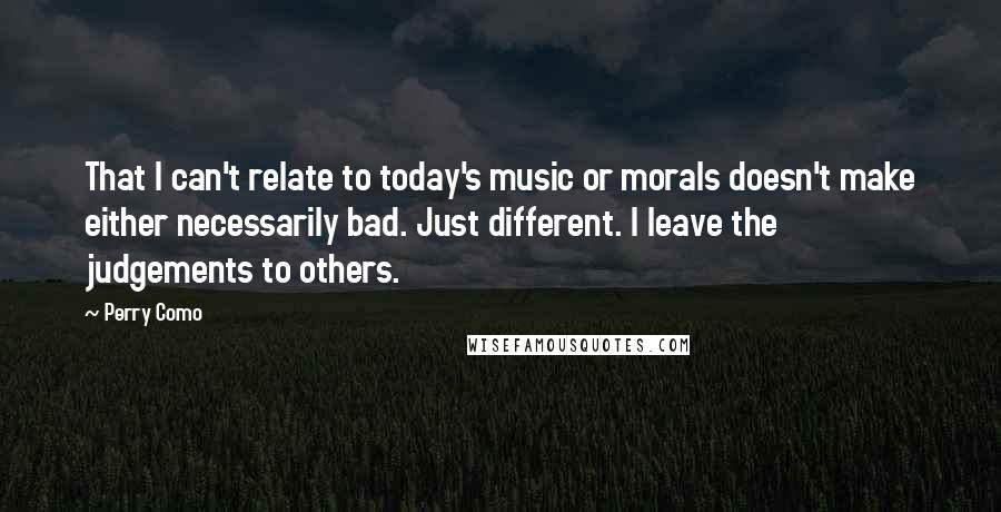Perry Como Quotes: That I can't relate to today's music or morals doesn't make either necessarily bad. Just different. I leave the judgements to others.