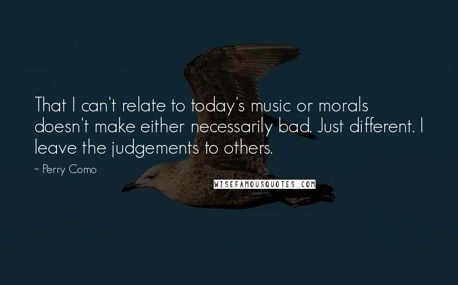 Perry Como Quotes: That I can't relate to today's music or morals doesn't make either necessarily bad. Just different. I leave the judgements to others.