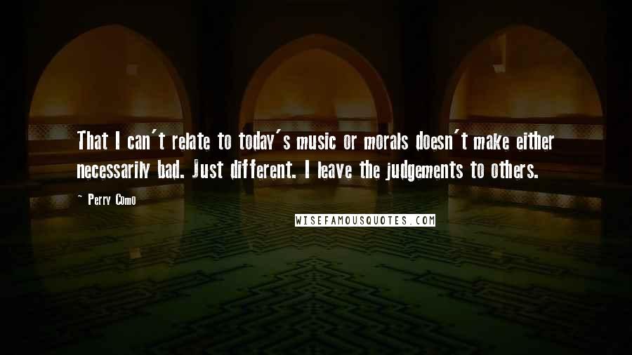 Perry Como Quotes: That I can't relate to today's music or morals doesn't make either necessarily bad. Just different. I leave the judgements to others.