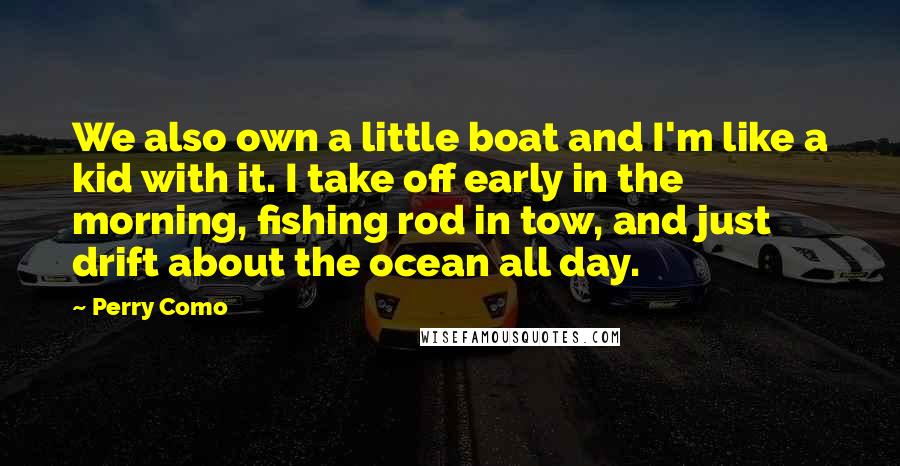 Perry Como Quotes: We also own a little boat and I'm like a kid with it. I take off early in the morning, fishing rod in tow, and just drift about the ocean all day.