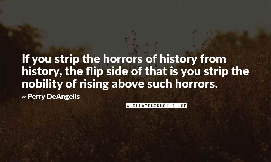 Perry DeAngelis Quotes: If you strip the horrors of history from history, the flip side of that is you strip the nobility of rising above such horrors.