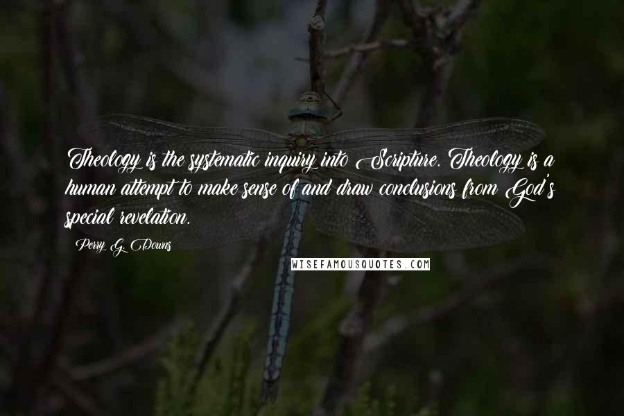 Perry G. Downs Quotes: Theology is the systematic inquiry into Scripture. Theology is a human attempt to make sense of and draw conclusions from God's special revelation.