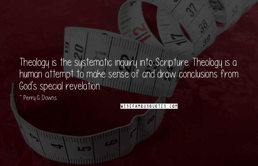 Perry G. Downs Quotes: Theology is the systematic inquiry into Scripture. Theology is a human attempt to make sense of and draw conclusions from God's special revelation.