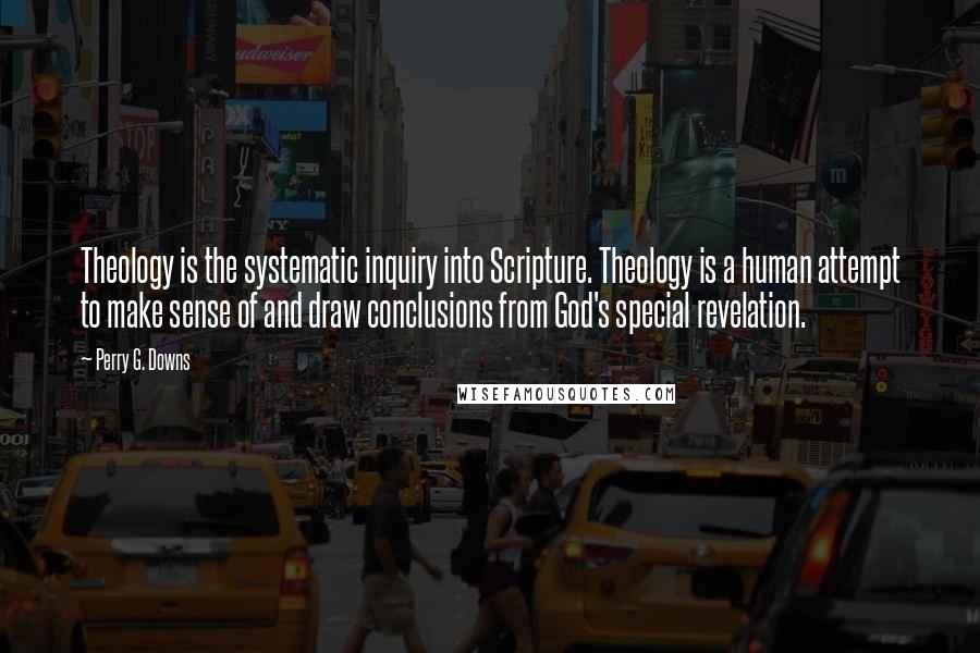 Perry G. Downs Quotes: Theology is the systematic inquiry into Scripture. Theology is a human attempt to make sense of and draw conclusions from God's special revelation.