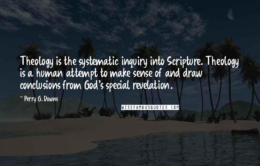 Perry G. Downs Quotes: Theology is the systematic inquiry into Scripture. Theology is a human attempt to make sense of and draw conclusions from God's special revelation.