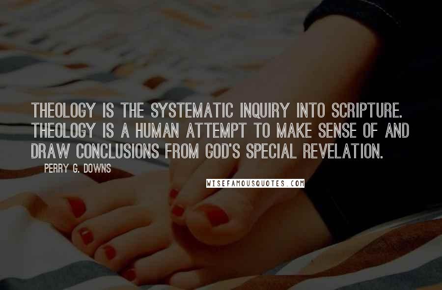 Perry G. Downs Quotes: Theology is the systematic inquiry into Scripture. Theology is a human attempt to make sense of and draw conclusions from God's special revelation.