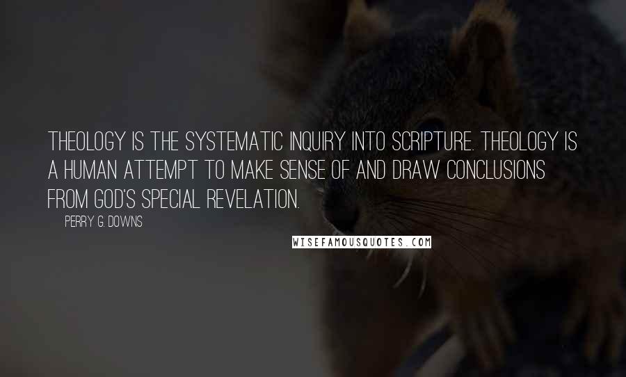 Perry G. Downs Quotes: Theology is the systematic inquiry into Scripture. Theology is a human attempt to make sense of and draw conclusions from God's special revelation.