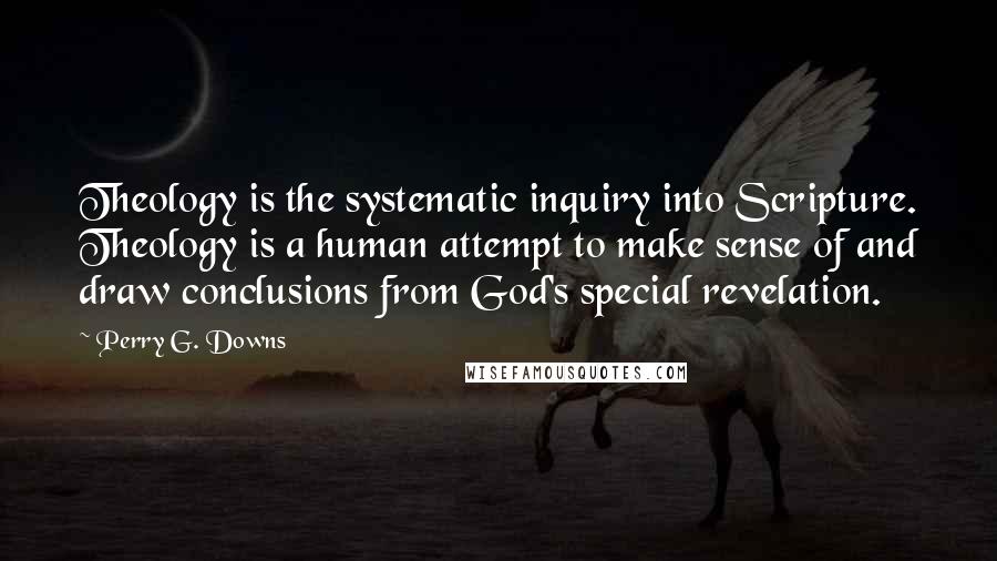 Perry G. Downs Quotes: Theology is the systematic inquiry into Scripture. Theology is a human attempt to make sense of and draw conclusions from God's special revelation.