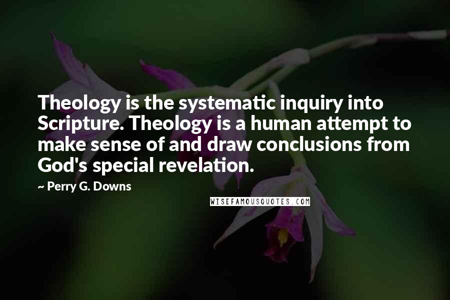 Perry G. Downs Quotes: Theology is the systematic inquiry into Scripture. Theology is a human attempt to make sense of and draw conclusions from God's special revelation.