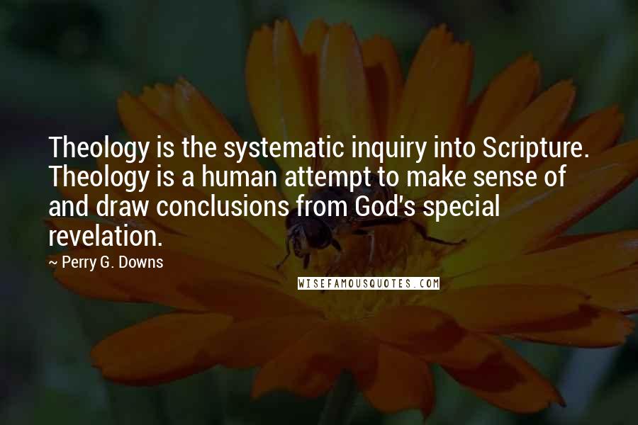 Perry G. Downs Quotes: Theology is the systematic inquiry into Scripture. Theology is a human attempt to make sense of and draw conclusions from God's special revelation.