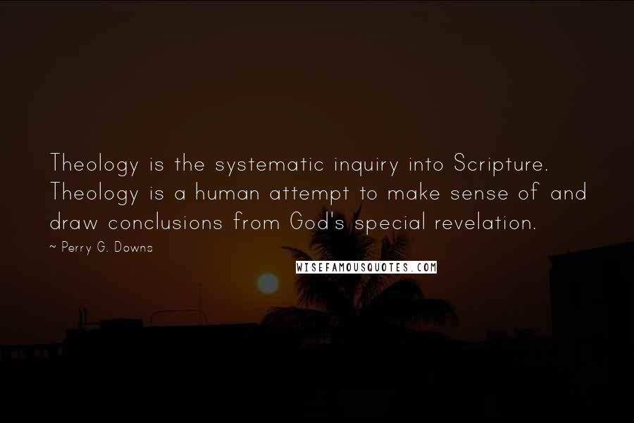 Perry G. Downs Quotes: Theology is the systematic inquiry into Scripture. Theology is a human attempt to make sense of and draw conclusions from God's special revelation.