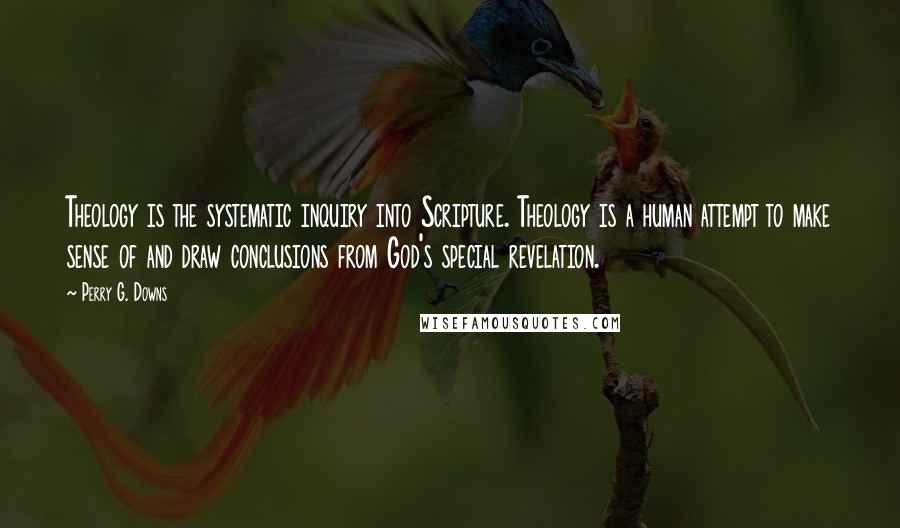 Perry G. Downs Quotes: Theology is the systematic inquiry into Scripture. Theology is a human attempt to make sense of and draw conclusions from God's special revelation.